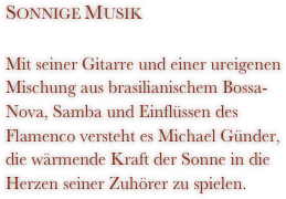 Sonnige Musik
Mit seiner Gitarre und einer ureigenen Mischung aus brasilianischem Bossa-Nova, Samba und Einflüssen des Flamenco versteht es Michael Günder, die wärmende Kraft der Sonne in die Herzen seiner Zuhörer zu spielen.
